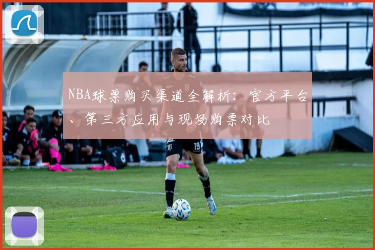NBA球票购买渠道全解析：官方平台、第三方应用与现场购票对比