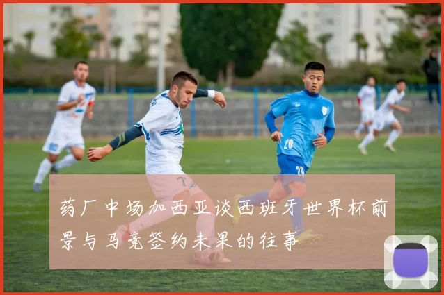 药厂中场加西亚谈西班牙世界杯前景与马竞签约未果的往事