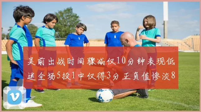 吴前出战时间骤减仅10分钟表现低迷全场5投1中仅得3分正负值惨淡8