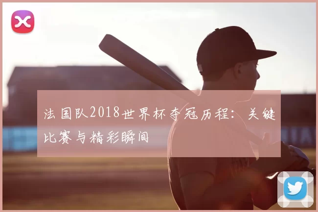 法国队2018世界杯夺冠历程：关键比赛与精彩瞬间
