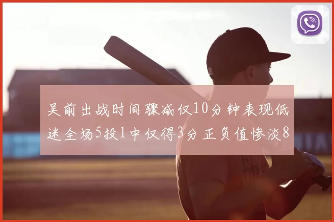 吴前出战时间骤减仅10分钟表现低迷全场5投1中仅得3分正负值惨淡8