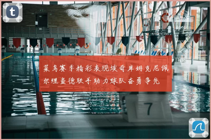 菜鸟赛季精彩表现埃奇库姆克尼佩尔理查德联手助力球队奋勇争先