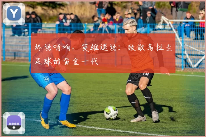 终场哨响，英雄退场：致敬乌拉圭足球的黄金一代