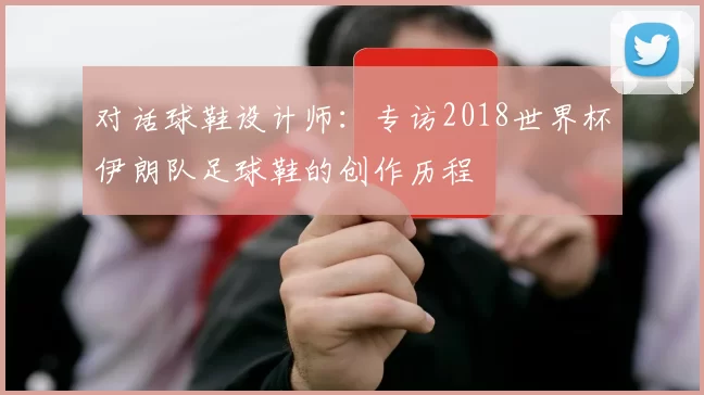 对话球鞋设计师：专访2018世界杯伊朗队足球鞋的创作历程