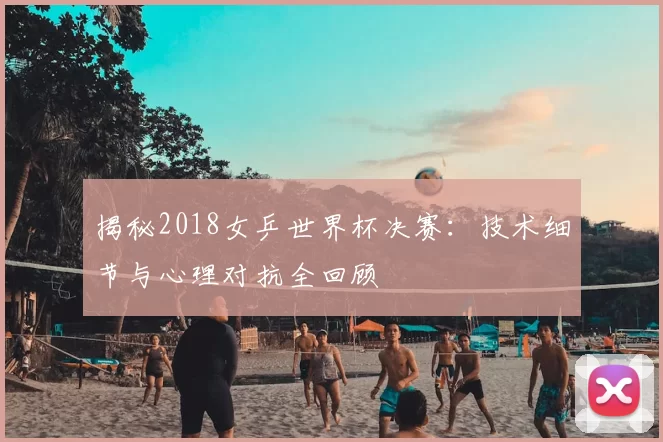 揭秘2018女乒世界杯决赛：技术细节与心理对抗全回顾