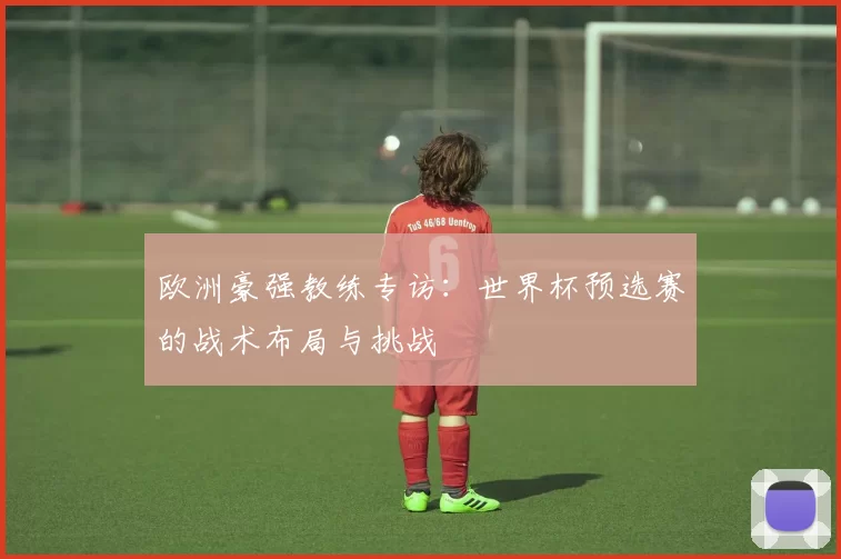 欧洲豪强教练专访：世界杯预选赛的战术布局与挑战