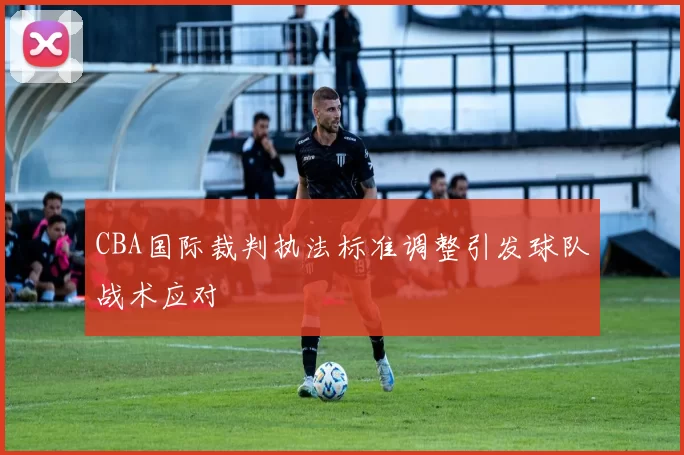 CBA国际裁判执法标准调整引发球队战术应对