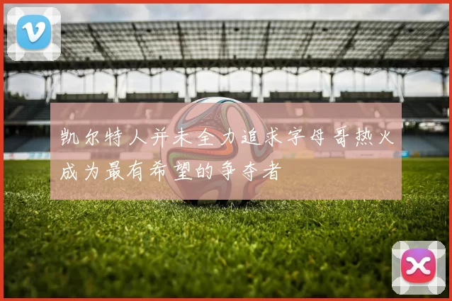 凯尔特人并未全力追求字母哥热火成为最有希望的争夺者
