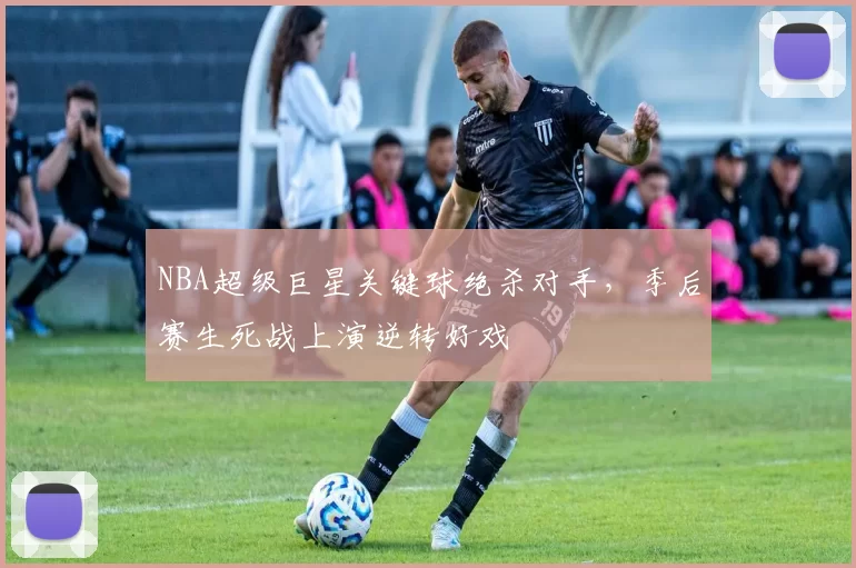 NBA超级巨星关键球绝杀对手，季后赛生死战上演逆转好戏