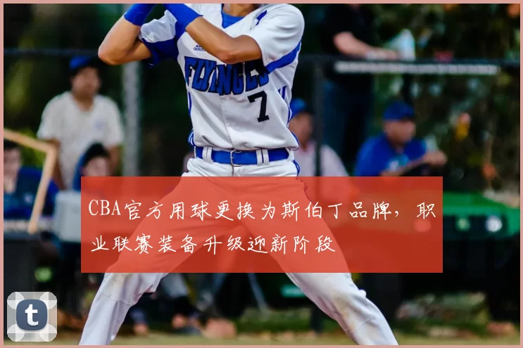 CBA官方用球更换为斯伯丁品牌，职业联赛装备升级迎新阶段