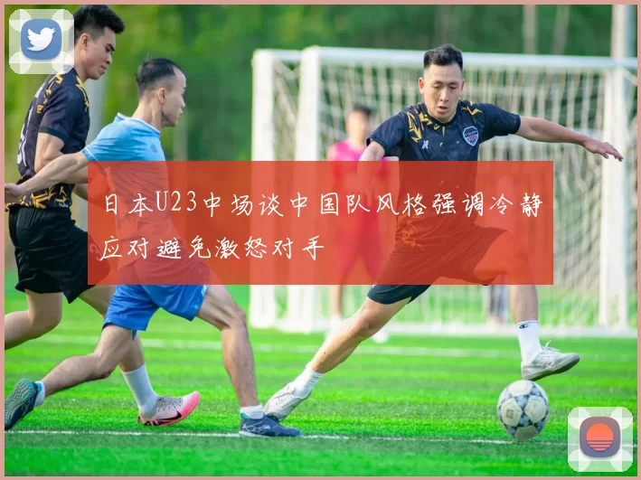 日本U23中场谈中国队风格强调冷静应对避免激怒对手
