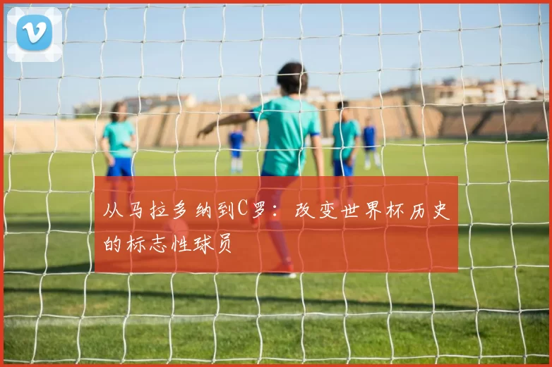 从马拉多纳到C罗：改变世界杯历史的标志性球员