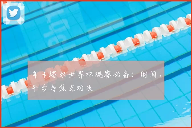 年卡塔尔世界杯观赛必备:时间、平台与焦点对决