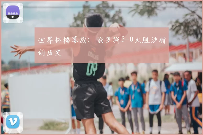 世界杯揭幕战：俄罗斯5-0大胜沙特创历史