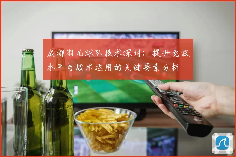 成都羽毛球队技术探讨：提升竞技水平与战术运用的关键要素分析