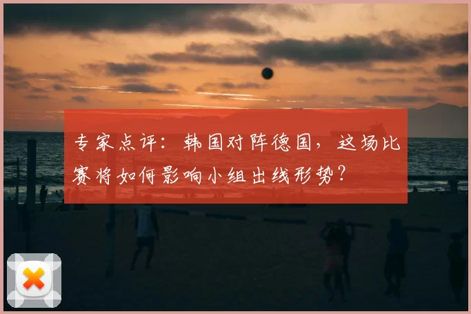 专家点评：韩国对阵德国，这场比赛将如何影响小组出线形势？