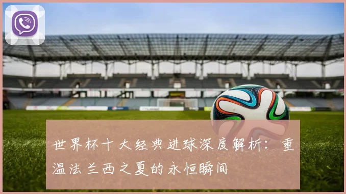 世界杯十大经典进球深度解析：重温法兰西之夏的永恒瞬间