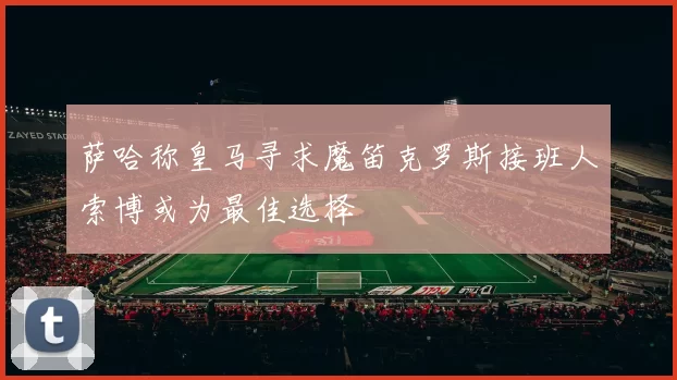 萨哈称皇马寻求魔笛克罗斯接班人索博或为最佳选择