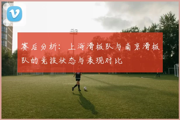 赛后分析：上海滑板队与南京滑板队的竞技状态与表现对比