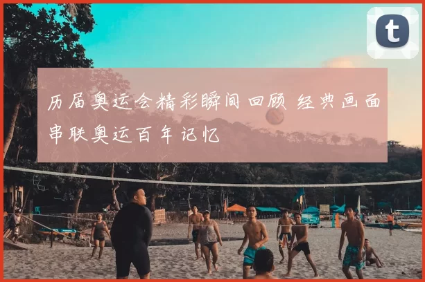 历届奥运会精彩瞬间回顾 经典画面串联奥运百年记忆
