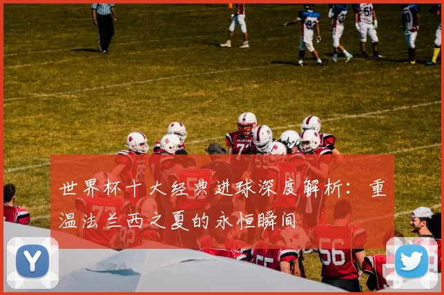 世界杯十大经典进球深度解析：重温法兰西之夏的永恒瞬间