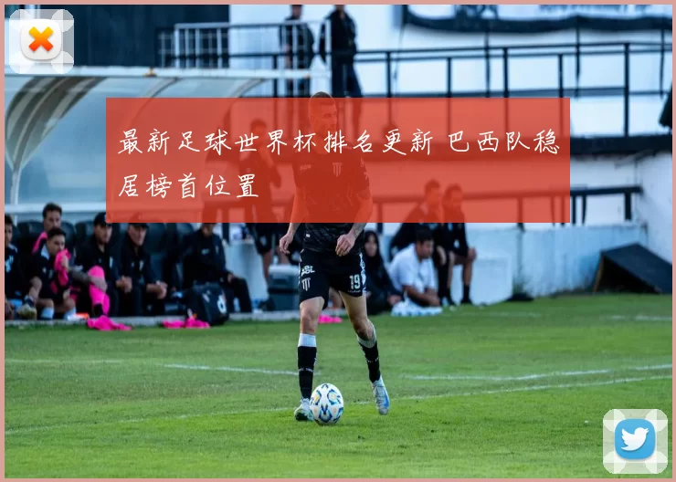 最新足球世界杯排名更新 巴西队稳居榜首位置