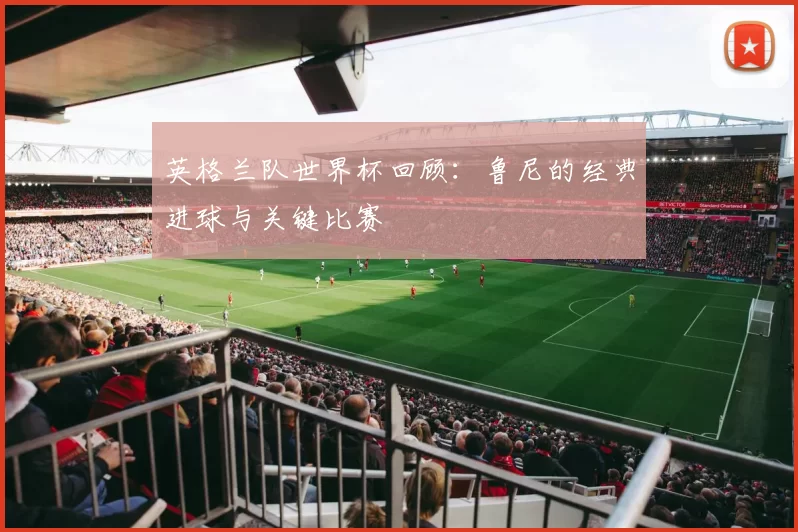 英格兰队世界杯回顾：鲁尼的经典进球与关键比赛