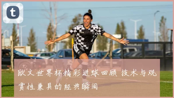 欧文世界杯精彩进球回顾 技术与观赏性兼具的经典瞬间