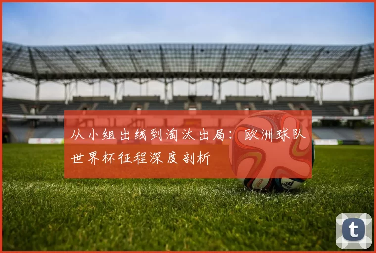 从小组出线到淘汰出局：欧洲球队世界杯征程深度剖析