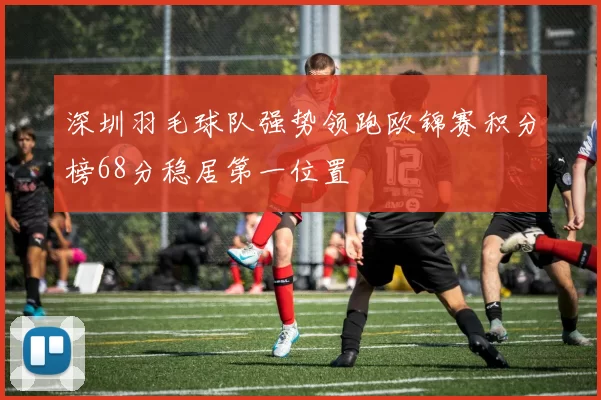 深圳羽毛球队强势领跑欧锦赛积分榜68分稳居第一位置