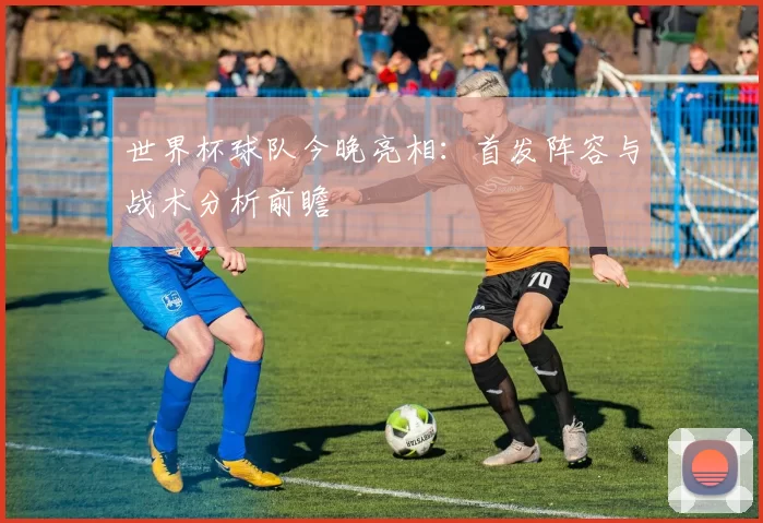 世界杯球队今晚亮相：首发阵容与战术分析前瞻