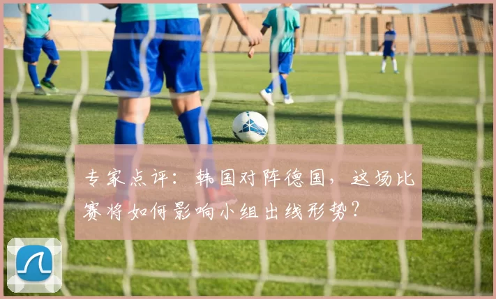 专家点评：韩国对阵德国，这场比赛将如何影响小组出线形势？