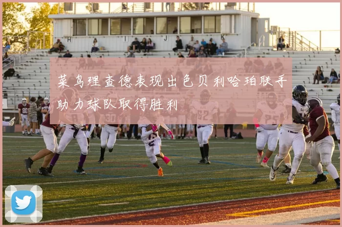 菜鸟理查德表现出色贝利哈珀联手助力球队取得胜利