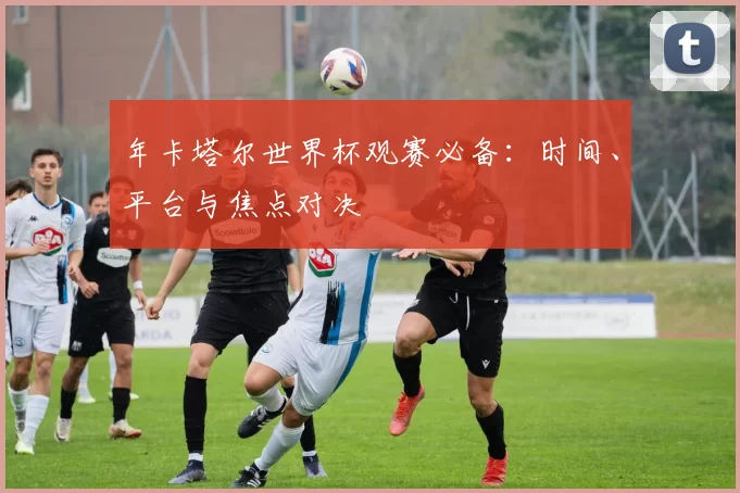 年卡塔尔世界杯观赛必备：时间、平台与焦点对决