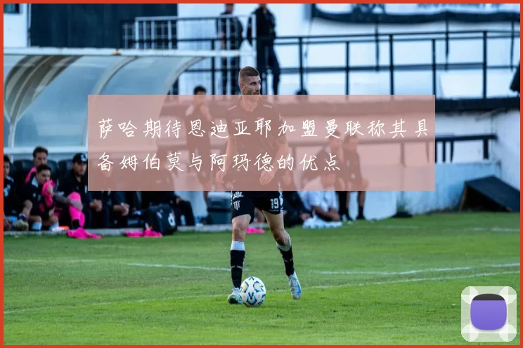 萨哈期待恩迪亚耶加盟曼联称其具备姆伯莫与阿玛德的优点