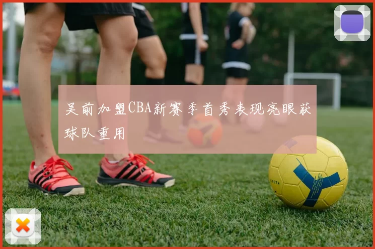 吴前加盟CBA新赛季首秀表现亮眼获球队重用