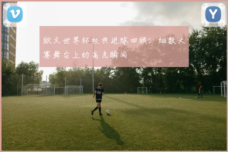 欧文世界杯经典进球回顾：细数大赛舞台上的高光瞬间