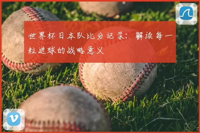 世界杯日本队比分记录：解读每一粒进球的战略意义