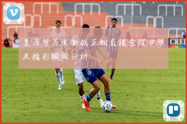 皇马与马竞激战正酣直播全程回顾及精彩瞬间分析