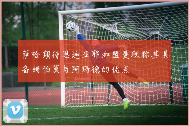 萨哈期待恩迪亚耶加盟曼联称其具备姆伯莫与阿玛德的优点