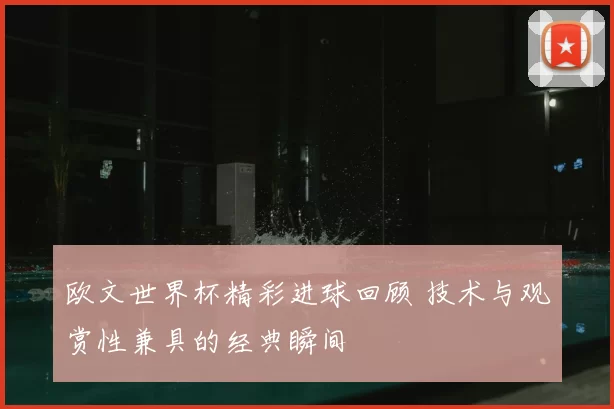 欧文世界杯精彩进球回顾 技术与观赏性兼具的经典瞬间