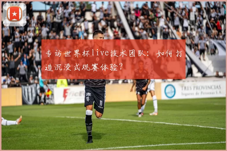 专访世界杯live技术团队:如何打造沉浸式观赛体验?