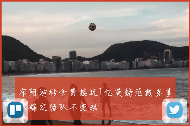 布阿迪转会费接近1亿英镑范戴克基本确定留队不变动