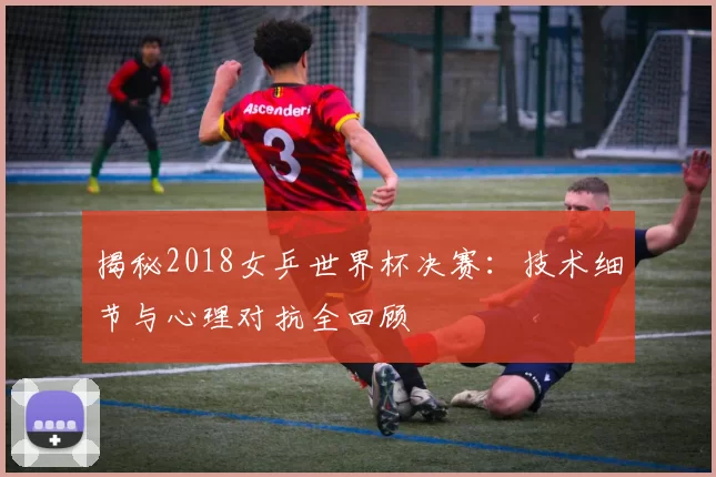 揭秘2018女乒世界杯决赛:技术细节与心理对抗全回顾