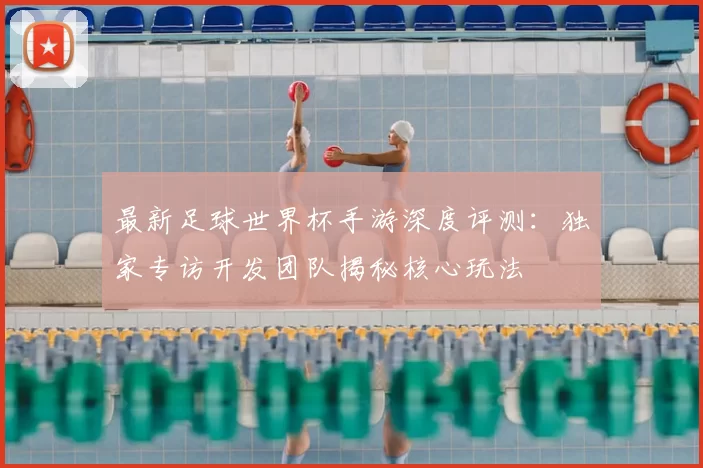 最新足球世界杯手游深度评测：独家专访开发团队揭秘核心玩法