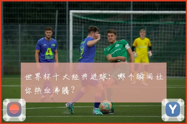 世界杯十大经典进球：哪个瞬间让你热血沸腾？