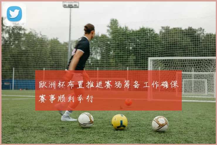 欧洲杯布置推进赛场筹备工作确保赛事顺利举行
