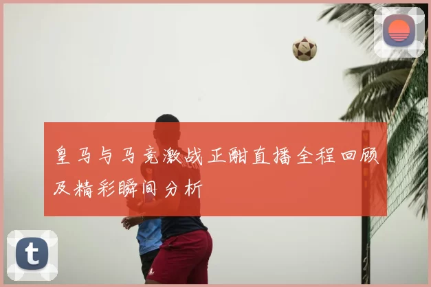 皇马与马竞激战正酣直播全程回顾及精彩瞬间分析