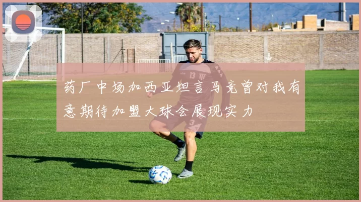 药厂中场加西亚坦言马竞曾对我有意期待加盟大球会展现实力