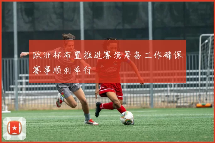 欧洲杯布置推进赛场筹备工作确保赛事顺利举行